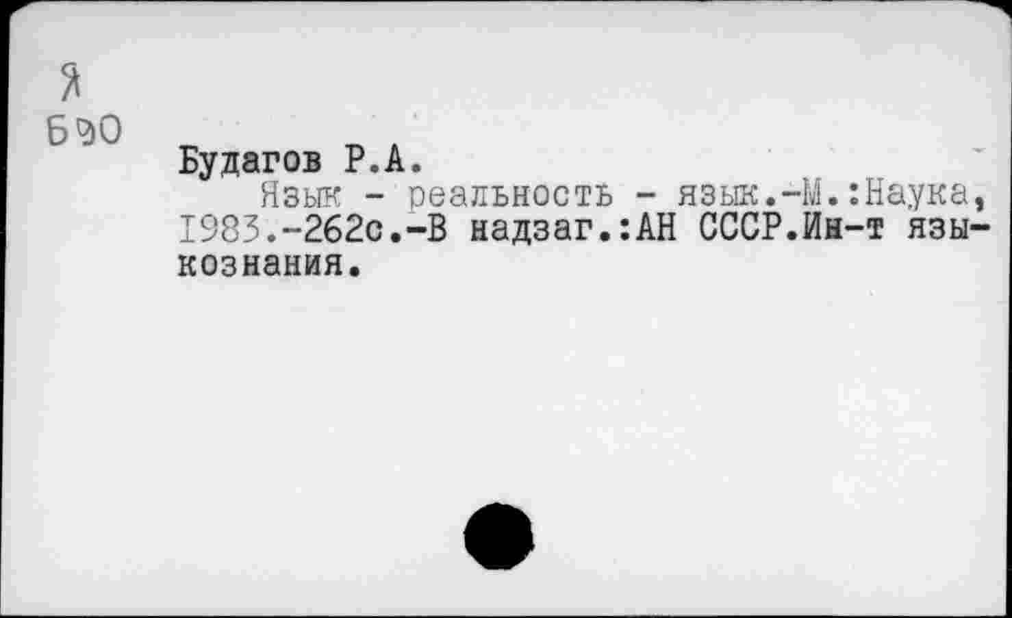 ﻿*
6^0
Будагов Р.А.
Язык - реальность - язык.-М.:Наука, 1983.~262с.-В надзаг.:АН СССР.Иы-т языкознания.